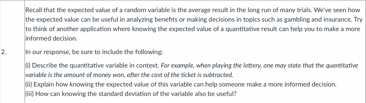 Recall that the expected value of a random variable is the average result in the long run of many trials. We've seen how
the expected value can be useful in analyzing benefits or making decisions in topics such as gambling and insurance. Try
to think of another application where knowing the expected value of a quantitative result can help you to make a more
informed decision.
2.
In our response, be sure to include the following:
(i) Describe the quantitative variable in context. For example, when playing the lottery, one may state that the quantitative
variable is the amount of money won, after the cost of the ticket is subtracted.
(ii) Explain how knowing the expected value of this variable can help someone make a more informed decision.
(iii) How can knowing the standard deviation of the variable also be useful?
