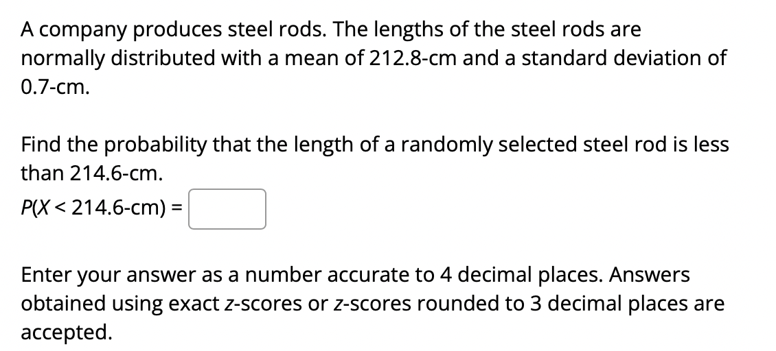 A company produces steel rods. The lengths of the steel rods are
normally distributed with a mean of 212.8-cm and a standard deviation of
0.7-cm.
Find the probability that the length of a randomly selected steel rod is less
than 214.6-cm.
P(X < 214.6-cm) =
Enter your answer as a number accurate to 4 decimal places. Answers
obtained using exact z-scores or z-scores rounded to 3 decimal places are
accepted.
