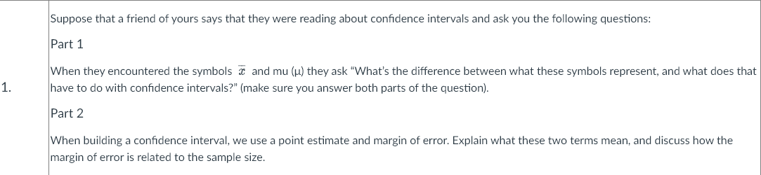 Suppose that a friend of yours says that they were reading about confidence intervals and ask you the following questions:
Part 1
When they encountered the symbols a and mu (u) they ask "What's the difference between what these symbols represent, and what does that
have to do with confidence intervals?" (make sure you answer both parts of the question).
1.
Part 2
When building a confidence interval, we use a point estimate and margin of error. Explain what these two terms mean, and discuss how the
margin of error is related to the sample size.
