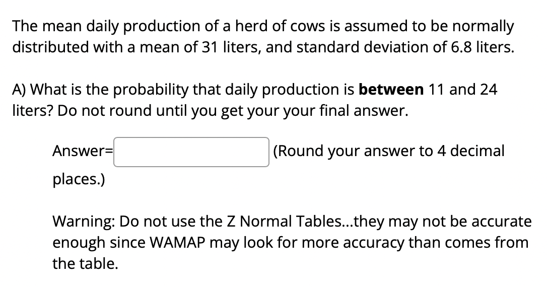 The mean daily production of a herd of cows is assumed to be normally
distributed with a mean of 31 liters, and standard deviation of 6.8 liters.
A) What is the probability that daily production is between 11 and 24
liters? Do not round until you get your your final answer.
Answer=
(Round your answer to 4 decimal
places.)
Warning: Do not use the Z Normal Tables...they may not be accurate
enough since WAMAP may look for more accuracy than comes from
the table.
