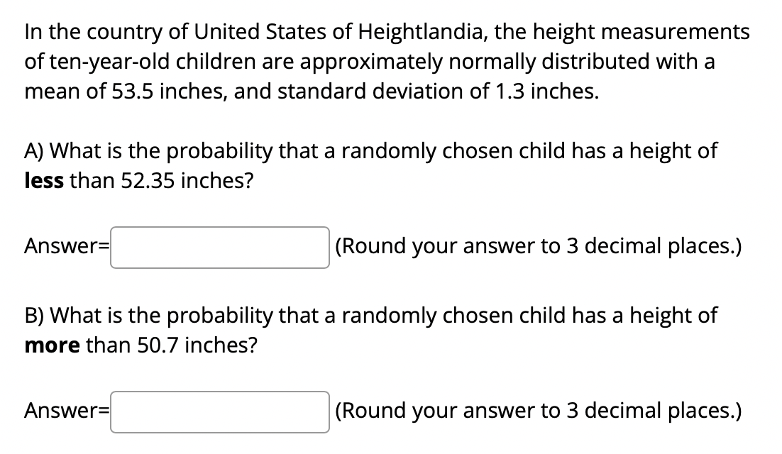 In the country of United States of Heightlandia, the height measurements
of ten-year-old children are approximately normally distributed with a
mean of 53.5 inches, and standard deviation of 1.3 inches.
A) What is the probability that a randomly chosen child has a height of
less than 52.35 inches?
Answer=
|(Round your answer to 3 decimal places.)
B) What is the probability that a randomly chosen child has a height of
more than 50.7 inches?
Answer=
(Round your answer to 3 decimal places.)
