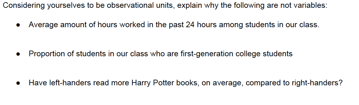 Considering yourselves to be observational units, explain why the following are not variables:
Average amount of hours worked in the past 24 hours among students in our class.
Proportion of students in our class who are first-generation college students
Have left-handers read more Harry Potter books, on average, compared to right-handers?
