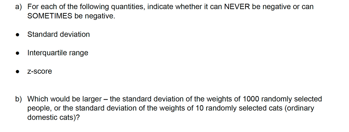 a) For each of the following quantities, indicate whether it can NEVER be negative or can
SOMETIMES be negative.
Standard deviation
Interquartile range
Z-Score
b) Which would be larger – the standard deviation of the weights of 1000 randomly selected
people, or the standard deviation of the weights of 10 randomly selected cats (ordinary
domestic cats)?
