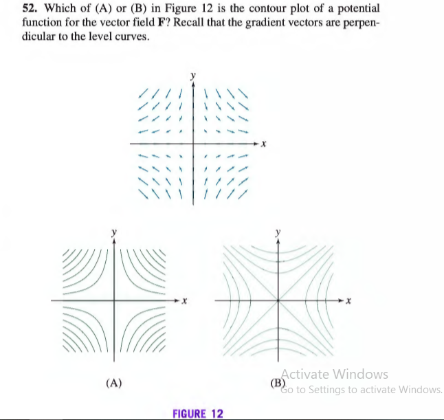 52. Which of (A) or (B) in Figure 12 is the contour plot of a potential
function for the vector field F? Recall that the gradient vectors are perpen-
dicular to the level curves.
%23
Activate Windows
(B)
Go to Settings to activate Windows.
(A)
FIGURE 12
