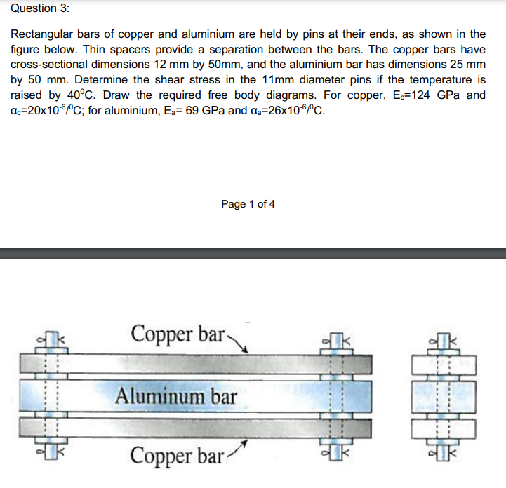 Question 3:
Rectangular bars of copper and aluminium are held by pins at their ends, as shown in the
figure below. Thin spacers provide a separation between the bars. The copper bars have
cross-sectional dimensions 12 mm by 50mm, and the aluminium bar has dimensions 25 mm
by 50 mm. Determine the shear stress in the 11mm diameter pins if the temperature is
raised by 40°C. Draw the required free body diagrams. For copper, E=124 GPa and
ac=20x10°°C; for aluminium, Ea= 69 GPa and a=26x10*°C.
Page 1 of 4
Copper bar-
Aluminum bar
Copper bar-
