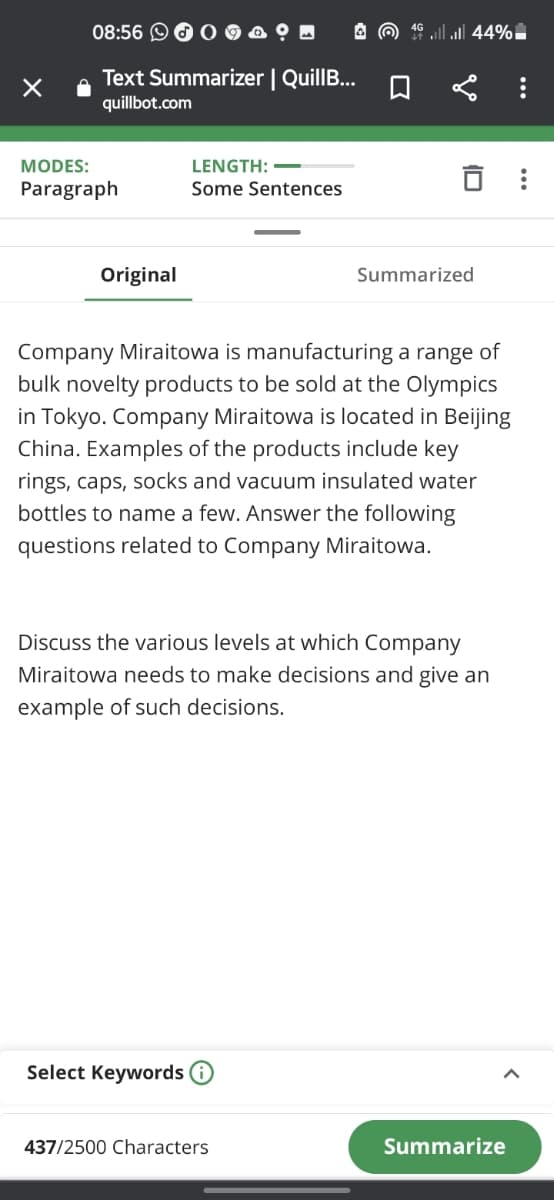 08:56 O O O
A O 16 ll ul 44%
Text Summarizer | QuillB...
quillbot.com
LENGTH: -
Some Sentences
MODES:
Paragraph
Original
Summarized
Company Miraitowa is manufacturing a range of
bulk novelty products to be sold at the Olympics
in Tokyo. Company Miraitowa is located in Beijing
China. Examples of the products include key
rings, caps, socks and vacuum insulated water
bottles to name a few. Answer the following
questions related to Company Miraitowa.
Discuss the various levels at which Company
Miraitowa needs to make decisions and give an
example of such decisions.
Select Keywords
437/2500 Characters
Summarize
...

