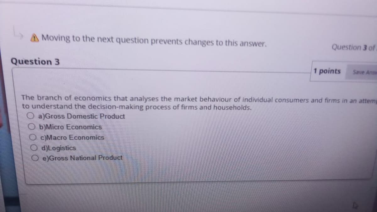 AMoving to the next question prevents changes to this answer.
Question 3 of
Question 3
1 points
Save Answ
The branch of economics that analyses the market behaviour of individual consumers and firms in an attemp
to understand the decision-making process of firms and households.
a)Gross Domestic Product
O b)Micro Economics
c)Macro Economics
d)Logistics
e)Gross National Product
O0000
