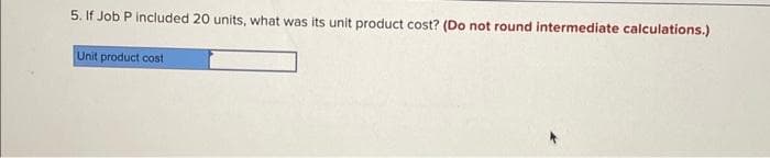 5. If Job P included 20 units, what was its unit product cost? (Do not round intermediate calculations.)
Unit product cost