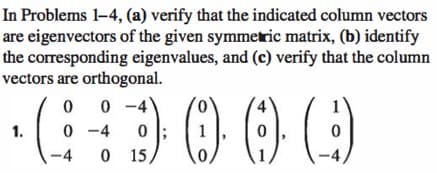 In Problems 1-4, (a) verify that the indicated column vectors
are eigenvectors of the given symmetric matrix, (b) identify
the corresponding eigenvalues, and (c) verify that the column
vectors are orthogonal.
1.
00 0-4
(i
0-4
0
-4 0 15,
0
1
(0) (9)