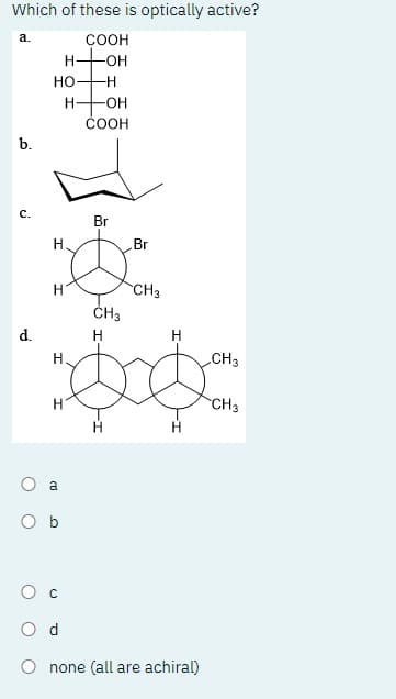 Which of these is optically active?
COOH
H-OH
-H
a.
b.
C.
d.
HO-
H
H
H
H
O a
-OH
COOH
Ob
Br
CH3
H
H
000
Br
CH3
Od
Onone (all are achiral)
CH3
CH3