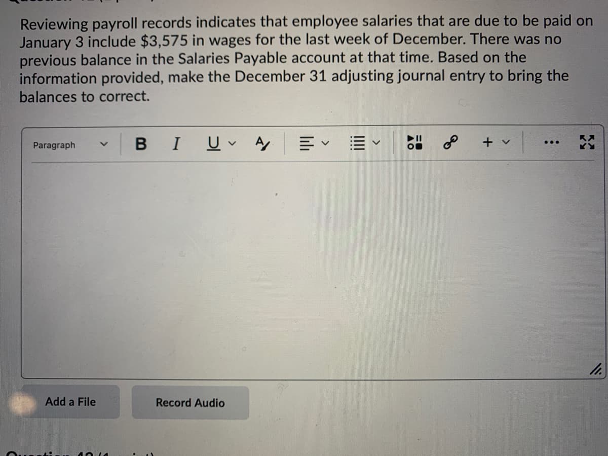 Reviewing payroll records indicates that employee salaries that are due to be paid on
January 3 include $3,575 in wages for the last week of December. There was no
previous balance in the Salaries Payable account at that time. Based on the
information provided, make the December 31 adjusting journal entry to bring the
balances to correct.
BIU A
+ v
...
Paragraph
Add a File
Record Audio
!!!
