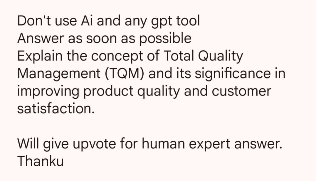 Don't use Ai and any gpt tool
Answer as soon as possible
Explain the concept of Total Quality
Management (TQM) and its significance in
improving product quality and customer
satisfaction.
Will give upvote for human expert answer.
Thanku