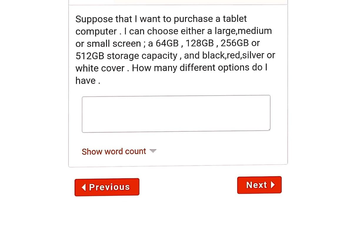 Suppose that I want to purchase a tablet
computer . I can choose either a large,medium
or small screen ; a 64GB , 128GB , 256GB or
512GB storage capacity , and black,red,silver or
white cover . How many different options do I
have .
Show word count ▼
(Previous
Next >
