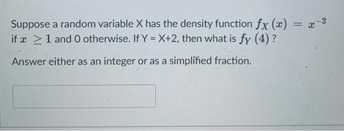 Suppose a random variable X has the density function fx (x) = x-2
if æ >1 and O otherwise. If Y = X+2, then what is fy (4) ?
%3D
Answer either as an integer or as a simplified fraction.
