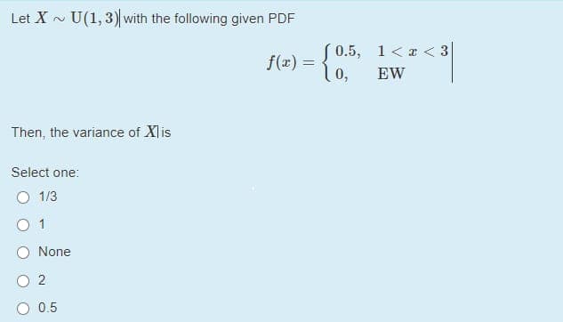 Let X - U(1, 3) with the following given PDF
S 0.5, 1<a < 3
f(x) :
lo,
EW
Then, the variance of Xlis
Select one:
O 1/3
O 1
None
0.5
