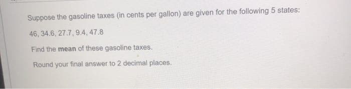 Suppose the gasoline taxes (in cents per gallon) are given for the following 5 states:
46, 34.6, 27.7, 9.4, 47.8
Find the mean of these gasoline taxes.
Round your final answer to 2 decimal places.

