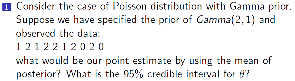 1 Consider the case of Poisson distribution with Gamma prior.
Suppose we have specified the prior of Gamma(2, 1) and
observed the data:
1 21 2 2 1 20 20
what would be our point estimate by using the mean of
posterior? What is the 95% credible interval for 0?
