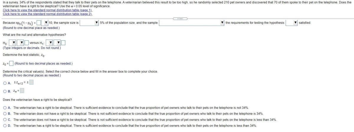 In a survey, 34% of the respondents stated that they talk to their pets on the telephone. A veterinarian believed this result to be too high, so he randomly selected 210 pet owners and discovered that 70 of them spoke to their pet on the telephone. Does the
veterinarian have a right to be skeptical? Use the a = 0.05 level of significance.
Click here to view the standard normal distribution table (page 1).
Click here to view the standard normal distribution table (page 2).
Because npo (1- Po):
V 10, the sample size is
V 5% of the population size, and the sample
the requirements for testing the hypothesis
satisfied.
(Round to one decimal place as needed.)
What are the null and alternative hypotheses?
versus H:
Ho:
(Type integers or decimals. Do not round.)
Determine the test statistic, Zo
Z0 = (Round to two decimal places as needed.)
Determine the critical value(s). Select the correct choice below and fill in the answer box to complete your choice.
(Round to two decimal places as needed.)
O A. tZa/2 = +
O B. Za =
Does the veterinarian have a right to be skeptical?
A. The veterinarian has a right to be skeptical. There is sufficient evidence to conclude that the true proportion of pet owners who talk to their pets on the telephone is not 34%.
B. The veterinarian does not have a right to be skeptical. There is not sufficient evidence to conclude that the true proportion of pet owners who talk to their pets on the telephone is 34%.
C. The veterinarian does not have a right to be skeptical. There is not sufficient evidence to conclude that the true proportion of pet owners who talk to their pets on the telephone is less than 34%.
D. The veterinarian has a right to be skeptical. There is sufficient evidence to conclude that the true proportion of pet owners who talk to their pets on the telephone is less than 34%.
O O
