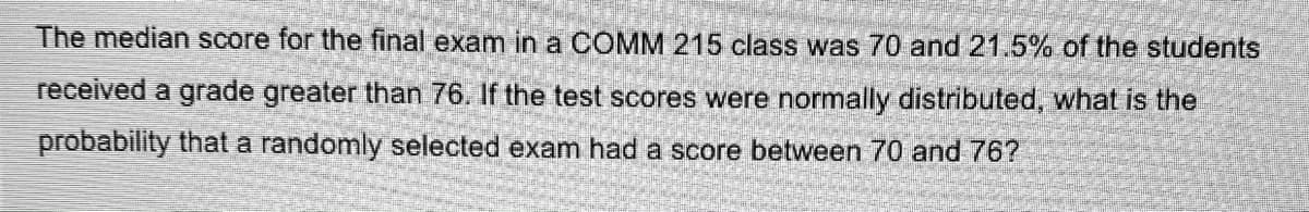 The median score for the final exam in a COMM 215 class was 70 and 21.5% of the students
received a grade greater than 76. If the test scores were normally distributed, what is the
probability that a randomly selected exam had a score between 70 and 76?
