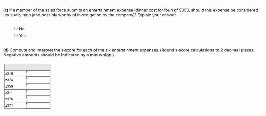 (c) If a member of the sales force submits an entertainment expense (dinner cost for four) of $390, should this expense be considered
unusually high (and possibly worthy of investigation by the company)? Explain your answer.
O No
Yes
(d) Compute and interpret the z-score for each of the six entertainment expenses. (Round z-score calculations to 2 decimal places.
Negative amounts should be indicated by a minus sign.)
z315
z374
z359
z311
z376
z371
