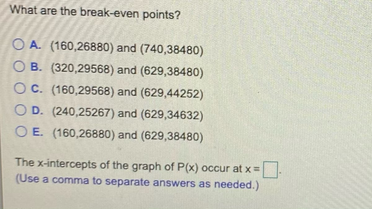 What are the break-even points?
O A. (160,26880) and (740,38480)
O B. (320,29568) and (629,38480)
O C. (160,29568) and (629,44252)
O D. (240,25267) and (629,34632)
O E. (160,26880) and (629,38480)
The x-intercepts of the graph of P(x) occur at x =
(Use a comma to separate answers as needed.)
