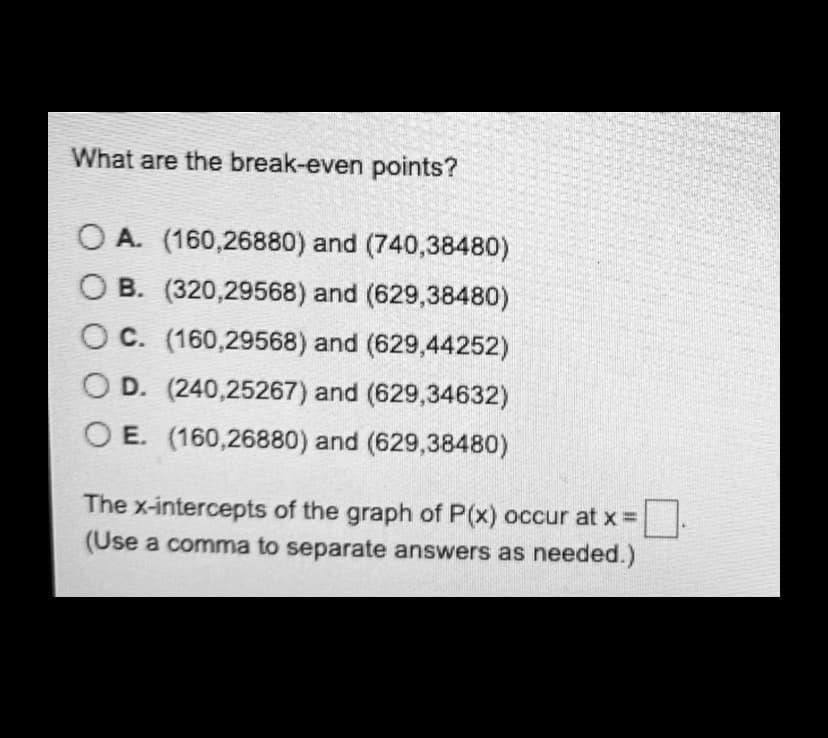 What are the break-even points?
O A. (160,26880) and (740,38480)
O B. (320,29568) and (629,38480)
C. (160,29568) and (629,44252)
O D. (240,25267) and (629,34632)
O E. (160,26880) and (629,38480)
The x-intercepts of the graph of P(x) occur at x =
(Use a comma to separate answers as needed.)
