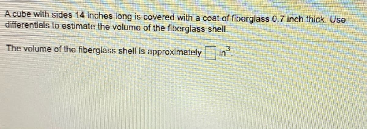 A cube with sides 14 inches long is covered with a coat of fiberglass 0.7 inch thick. Use
differentials to estimate the volume of the fiberglass shell.
The volume of the fiberglass shell is approximately
in3
