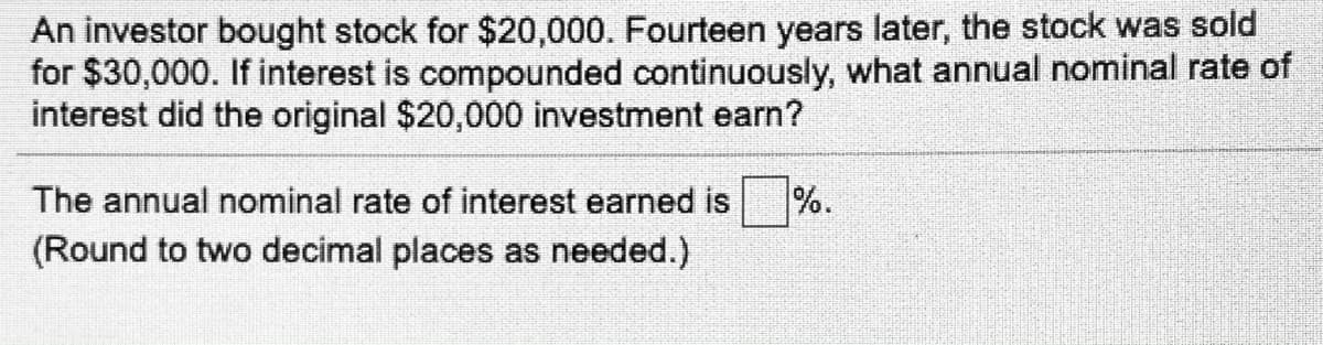 An investor bought stock for $20,000. Fourteen years later, the stock was sold
for $30,000. If interest is compounded continuously, what annual nominal rate of
interest did the original $20,000 investment earn?
The annual nominal rate of interest earned is
%.
(Round to two decimal places as needed.)
