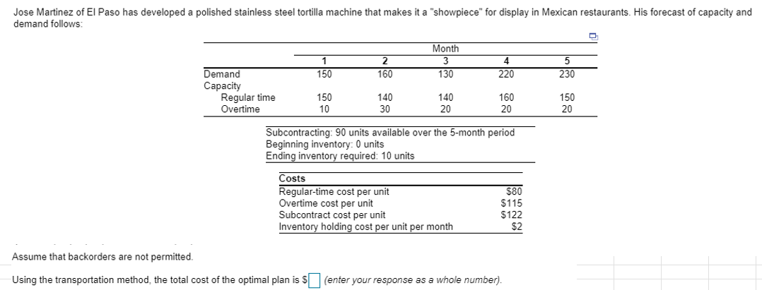 Jose Martinez of El Paso has developed a polished stainless steel tortilla machine that makes it a "showpiece" for display in Mexican restaurants. His forecast of capacity and
demand follows:
Month
4
220
1
2.
Demand
Сарacity
Regular time
Overtime
150
160
130
230
150
10
140
140
160
150
30
20
20
20
Subcontracting: 90 units available over the 5-month period
Beginning inventory: 0 units
Ending inventory required: 10 units
Costs
Regular-time cost per unit
Overtime cost per unit
Subcontract cost per unit
Inventory holding cost per unit per month
$80
$115
$122
$2
Assume that backorders are not permitted.
Using the transportation method, the total cost of the optimal plan is S (enter your respornse as a whole number).
