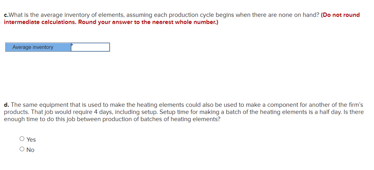 c.What is the average inventory of elements, assuming each production cycle begins when there are none on hand? (Do not round
intermediate calculations. Round your answer to the nearest whole number.)
Average inventory
d. The same equipment that is used to make the heating elements could also be used to make a component for another of the firm's
products. That job would require 4 days, including setup. Setup time for making a batch of the heating elements is a half day. Is there
enough time to do this job between production of batches of heating elements?
O Yes
O No
