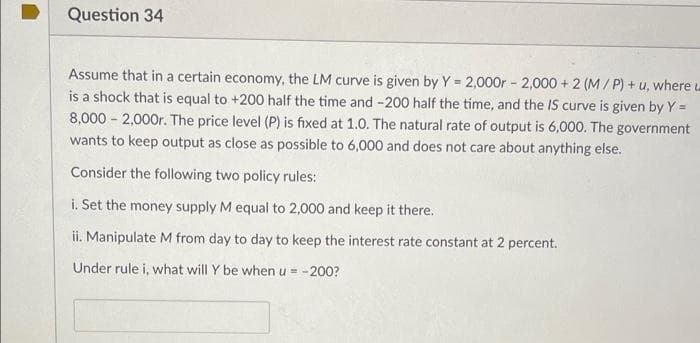 Question 34
Assume that in a certain economy, the LM curve is given by Y = 2,000r - 2,000 + 2 (M/ P) + u, where
is a shock that is equal to +200 half the time and -200 half the time, and the IS curve is given by Y =
8,000 - 2,000r. The price level (P) is fixed at 1.0. The natural rate of output is 6,000. The government
wants to keep output as close as possible to 6,000 and does not care about anything else.
Consider the following two policy rules:
i. Set the money supply M equal to 2,000 and keep it there.
ii. Manipulate M from day to day to keep the interest rate constant at 2 percent.
Under rule i, what will Y be when u = -200?
