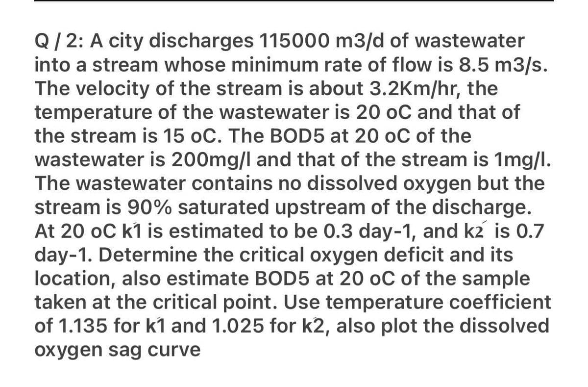 Q/ 2: A city discharges 115000 m3/d of wastewater
into a stream whose minimum rate of flow is 8.5 m3/s.
The velocity of the stream is about 3.2Km/hr, the
temperature of the wastewater is 20 oC and that of
the stream is 15 oC. The BOD5 at 20 oC of the
wastewater is 200mg/l and that of the stream is 1mg/l.
The wastewater contains no dissolved oxygen but the
stream is 90% saturated upstream of the discharge.
At 20 oC k1 is estimated to be 0.3 day-1, and k2 is 0.7
day-1. Determine the critical oxygen deficit and its
location, also estimate BOD5 at 20 oC of the sample
taken at the critical point. Use temperature coefficient
of 1.135 for k1 and 1.025 for k2, also plot the dissolved
oxygen sag curve
