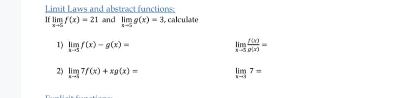 Limit Laws and abstract functions:
If lim f(x) = 21 and lim g(x) = 3, calculate
x-5
X5
1) lim f(x) – g(x) =
lim
X--5 9(x)
X-5
2) lim 7f(x) + xg(x) =
lim 7 =
X-3
X-5
