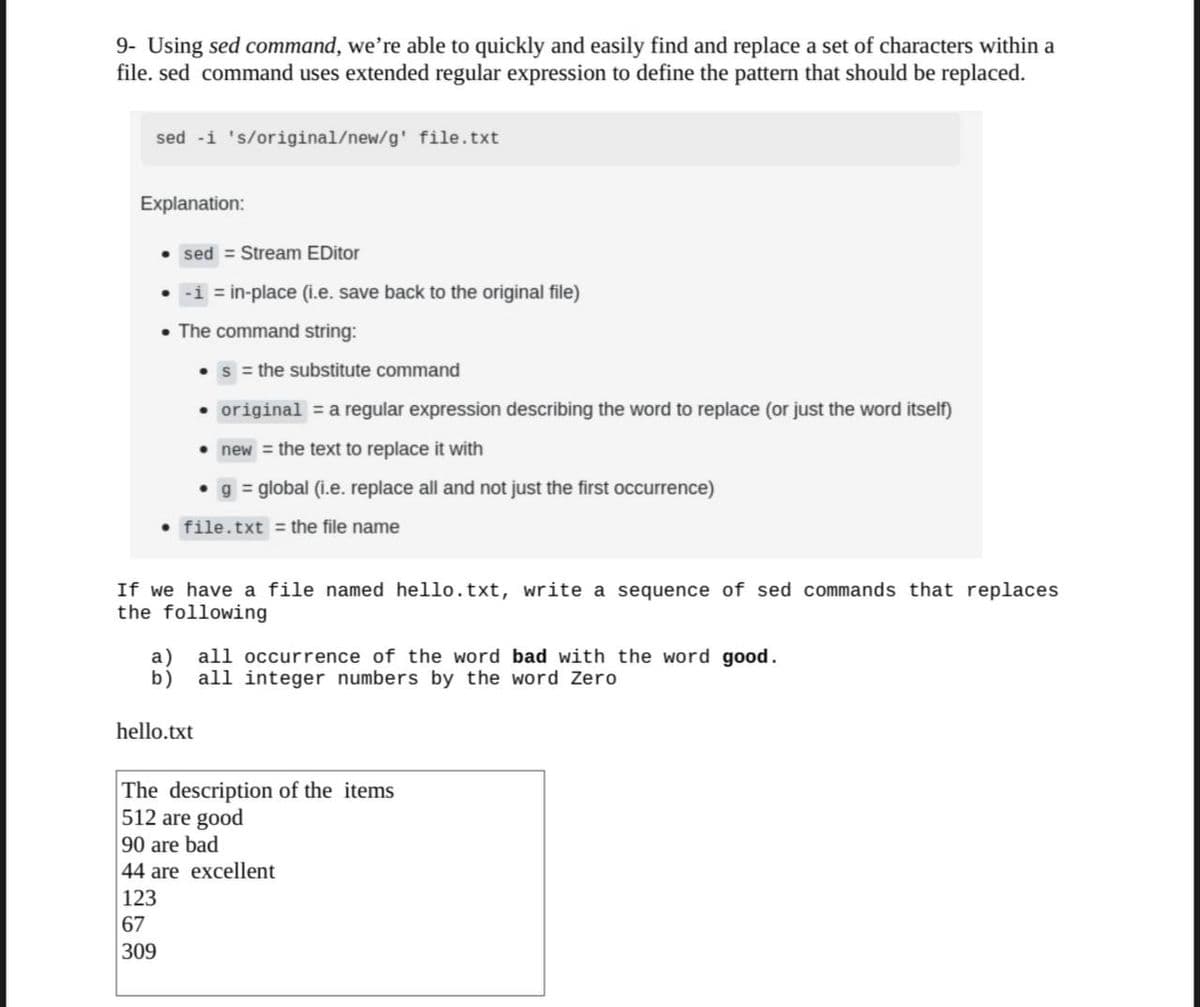 9- Using sed command, we're able to quickly and easily find and replace a set of characters within a
file. sed command uses extended regular expression to define the pattern that should be replaced.
sed -i 's/original/new/g' file.txt
Explanation:
sed = Stream EDitor
-i = in-place (i.e. save back to the original file)
• The command string:
s = the substitute command
• original = a regular expression describing the word to replace (or just the word itself)
new = the text to replace it with
3D
g = global (i.e. replace all and not just the first occurrence)
file.txt = the file name
If we have a file named hello.txt, write a sequence of sed commands that replaces
the following
all occurrence of the word bad with the word good.
b) all integer numbers by the word Zero
hello.txt
The description of the items
512 are good
90 are bad
44 are excellent
123
67
309
