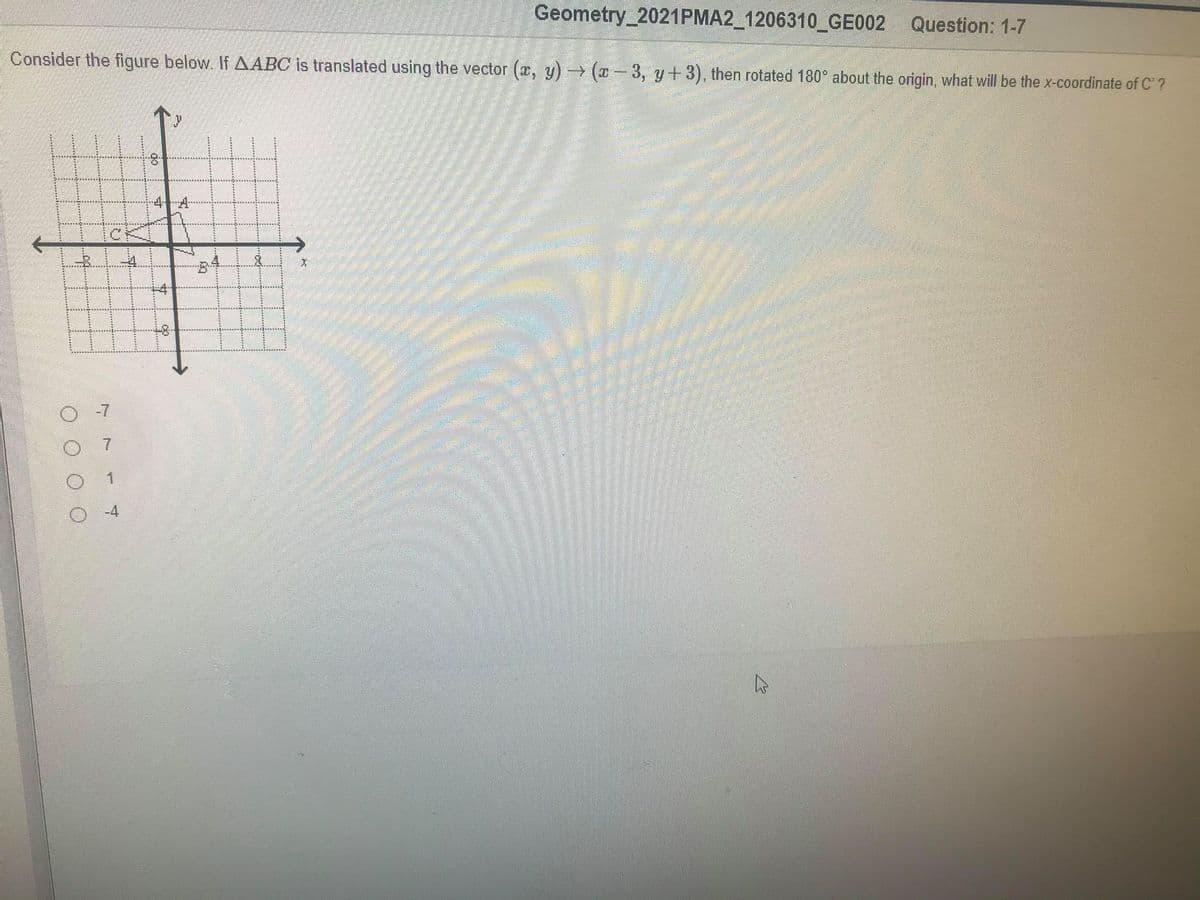 Geometry 2021PMA2_1206310_GE002 Question: 1-7
Consider the figure below. If AABC is translated using the vector (a, y) (x - 3, y+3), then rotated 180° about the origin, what will be the x-coordinate of C' ?
4-4
-8-
-4
7.
