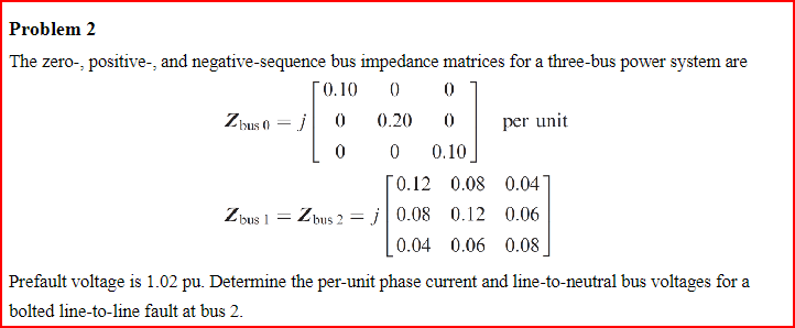 Problem 2
The zero-, positive-, and negative-sequence bus impedance matrices for a three-bus power system are
0.10 0 0
0
0.20
0
Zbus 0
Zb
=
bus 1 =
j
Zbus 2
0 0.10
per unit
[0.12 0.08 0.04
j0.08 0.12 0.06
0.04 0.06 0.08
Prefault voltage is 1.02 pu. Determine the per-unit phase current and line-to-neutral bus voltages for a
bolted line-to-line fault at bus 2.