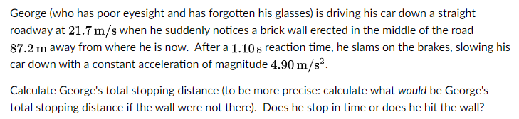 George (who has poor eyesight and has forgotten his glasses) is driving his car down a straight
roadway at 21.7 m/s when he suddenly notices a brick wall erected in the middle of the road
87.2 m away from where he is now. After a 1.10s reaction time, he slams on the brakes, slowing his
car down with a constant acceleration of magnitude 4.90 m/s².
Calculate George's total stopping distance (to be more precise: calculate what would be George's
total stopping distance if the wall were not there). Does he stop in time or does he hit the wall?
