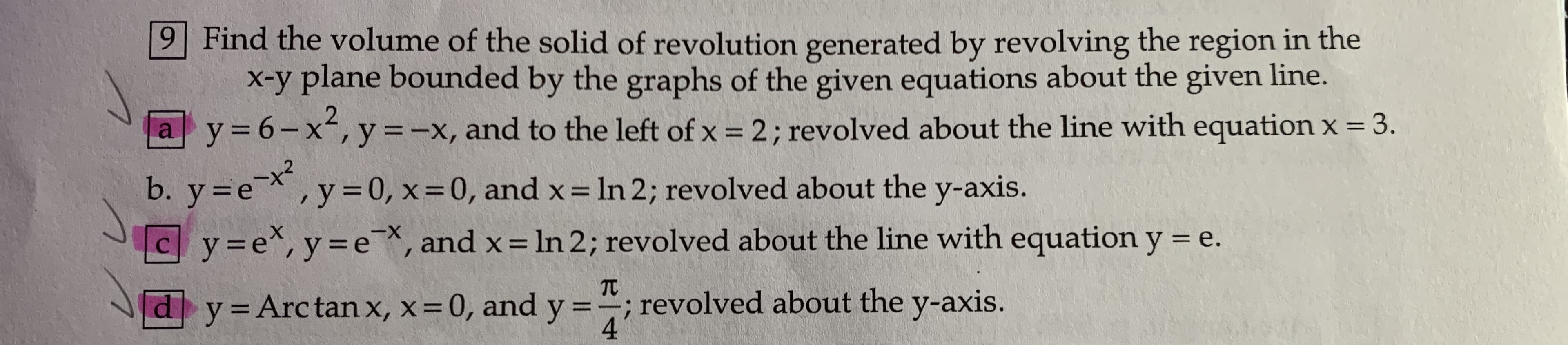 9 Find the volume of the solid of revolution generated by revolving the region in the
x-y plane bounded by the graphs of the given equations about the given line.
a y= 6-x², y=-x, and to the left of x = 2; revolved about the line with equation x = 3.
%3D
b. y=e,y=0, x=0, and x = In 2; revolved about the y-axis.
Cy3e*, y=e*, and x= In 2; revolved about the line with equation y = e.
X-
%3D
TC
y=Arctan x, x=0, and y ="; revolved about the y-axis.
4

