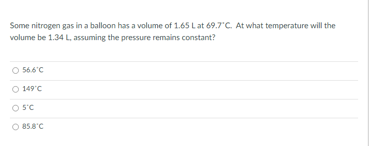 Some nitrogen gas in a balloon has a volume of 1.65 L at 69.7°C. At what temperature will the
volume be 1.34 L, assuming the pressure remains constant?
56.6°C
149°C
5°C
85.8°C
