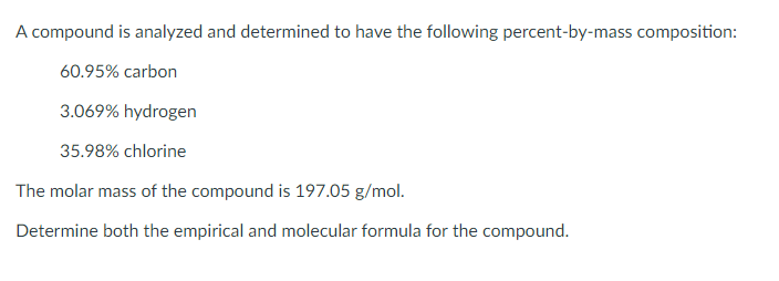 A compound is analyzed and determined to have the following percent-by-mass composition:
60.95% carbon
3.069% hydrogen
35.98% chlorine
The molar mass of the compound is 197.05 g/mol.
Determine both the empirical and molecular formula for the compound.
