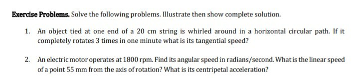 Exercise Problems. Solve the following problems. Illustrate then show complete solution.
1. An object tied at one end of a 20 cm string is whirled around in a horizontal circular path. If it
completely rotates 3 times in one minute what is its tangential speed?
2. An electric motor operates at 1800 rpm. Find its angular speed in radians/second. What is the linear speed
of a point 55 mm from the axis of rotation? What is its centripetal acceleration?

