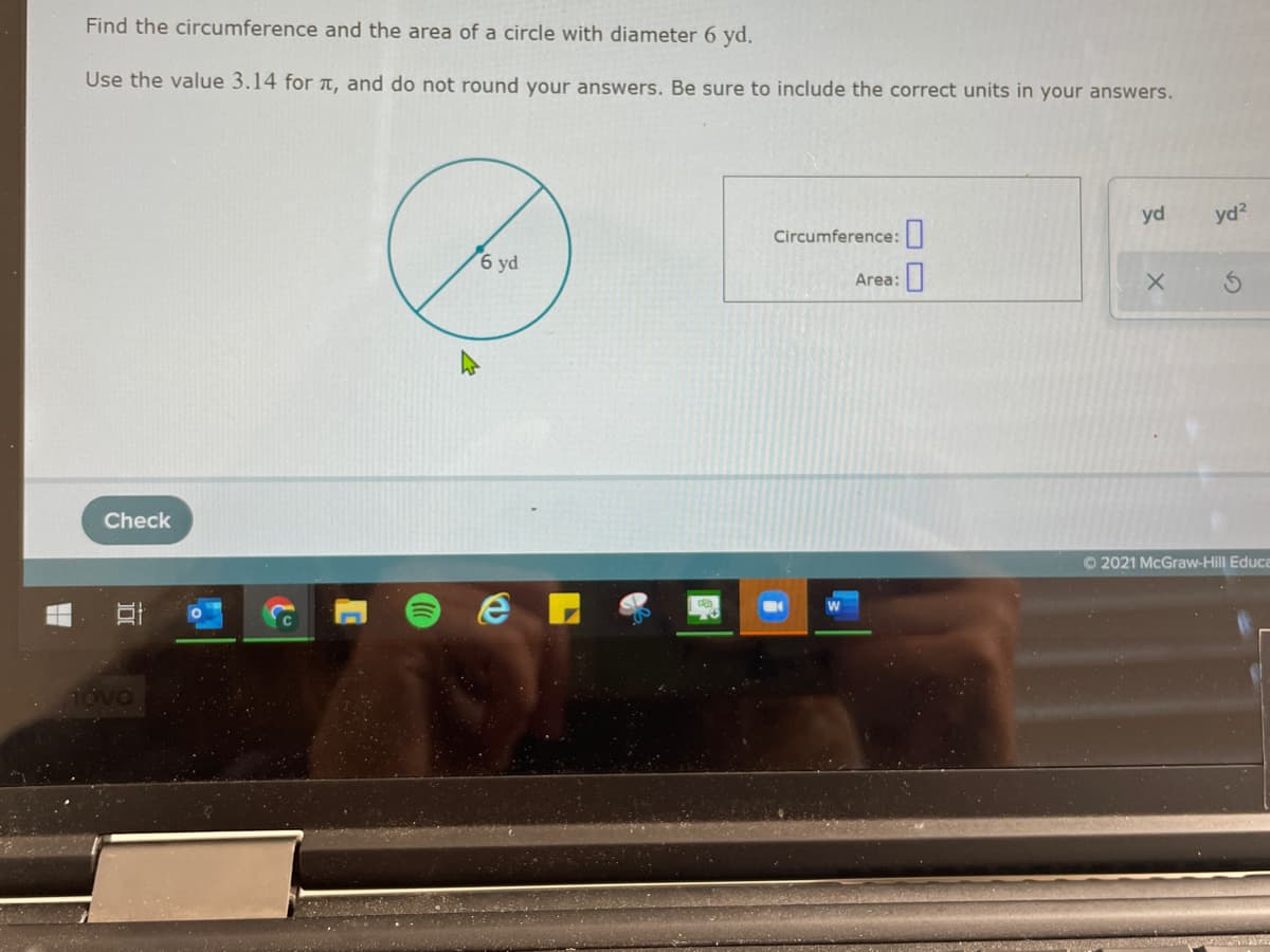 Find the circumference and the area of a circle with diameter 6 yd.
Use the value 3.14 for T, and do not round your answers. Be sure to include the correct units in your answers.
yd
yd?
Circumference:
6 yd
Area:
Check
O 2021 McGraw-Hill Educa

