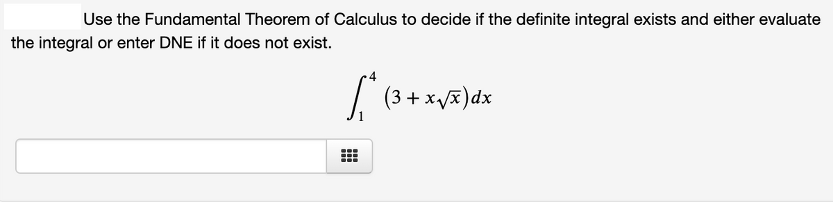 Use the Fundamental Theorem of Calculus to decide if the definite integral exists and either evaluate
the integral or enter DNE if it does not exist.
4
/ (3 + xvx)dx
