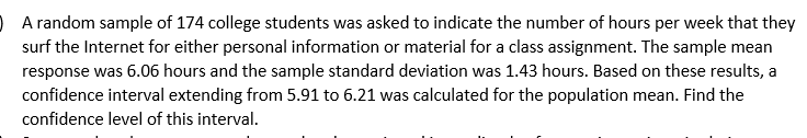 O A random sample of 174 college students was asked to indicate the number of hours per week that they
surf the Internet for either personal information or material for a class assignment. The sample mean
response was 6.06 hours and the sample standard deviation was 1.43 hours. Based on these results, a
confidence interval extending from 5.91 to 6.21 was calculated for the population mean. Find the
confidence level of this interval.
