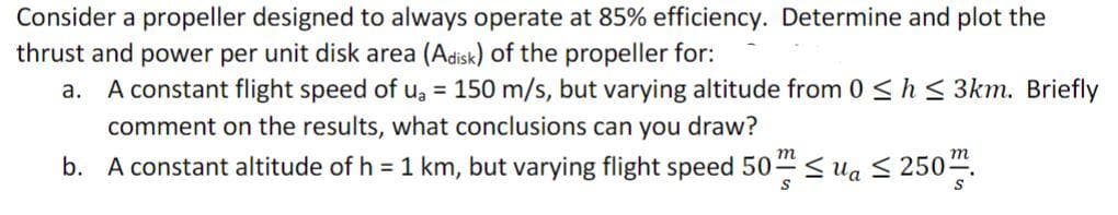 Consider a propeller designed to always operate at 85% efficiency. Determine and plot the
thrust and power per unit disk area (Adisk) of the propeller for:
а.
A constant flight speed of u, = 150 m/s, but varying altitude from 0 <h < 3km. Briefly
comment on the results, what conclusions can you draw?
m
m
b. A constant altitude of h = 1 km, but varying flight speed 50 Sua S 250.
