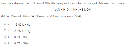 Calculate the number of liters of NH3 that are produced when 23.32 g of LigN react with water.
LizN + H20 – NH3 + 3 LIOH
(Molar Mass of LigN = 34.83 g/mol and 1 mol of a gas = 22.4L)
O a
15.00 L NH3
Ob
29.97 L NH3
0.03 L NH,
O d
0.07 L NH3
