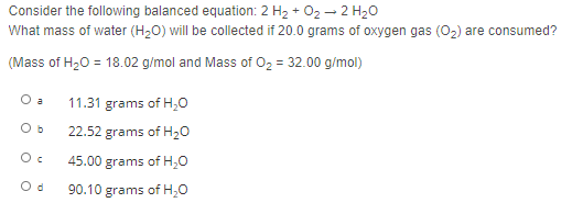 Consider the following balanced equation: 2 H2 + 02 – 2 H20
What mass of water (H,0) will be collected if 20.0 grams of oxygen gas (0,) are consumed?
(Mass of H20 = 18.02 g/mol and Mass of O2 = 32.00 g/mol)
O a
11.31 grams of H,0
22.52 grams of H20
45.00 grams of H,0
90.10 grams of H,0
