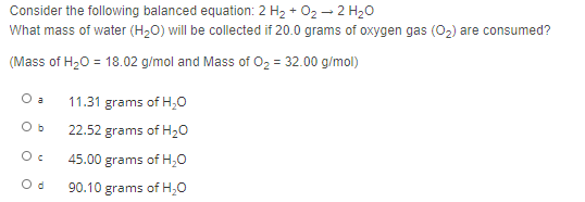 Consider the following balanced equation: 2 H2 + 02 – 2 H20
What mass of water (H,0) will be collected if 20.0 grams of oxygen gas (0,) are consumed?
(Mass of H20 = 18.02 g/mol and Mass of O2 = 32.00 g/mol)
O a
11.31 grams of H,0
22.52 grams of H20
45.00 grams of H,0
90.10 grams of H,0
