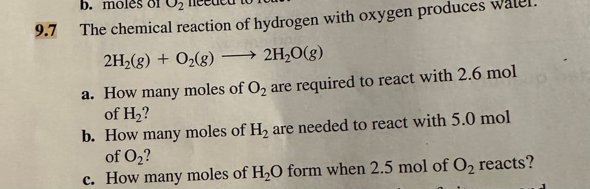 b. moles of 2
9.7 The chemical reaction of hydrogen with oxygen produces w
2H₂(g) + O₂(g) →→→ 2H₂O(g)
a. How many moles of O₂ are required to react with 2.6 mol
of H₂?
b. How many moles of H₂ are needed to react with 5.0 mol
of O₂?
c. How many moles of H₂O form when 2.5 mol of O₂ reacts?