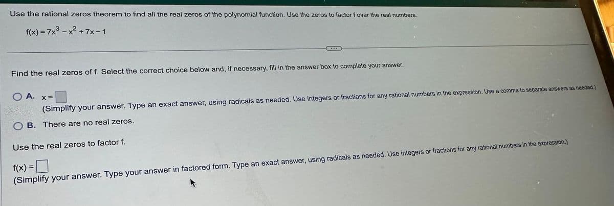 Use the rational zeros theorem to find all the real zeros of the polynomial function. Use the zeros to factor f over the real numbers.
f(x)=7x³-x²+7x-1
Find the real zeros of f. Select the correct choice below and, if necessary, fill in the answer box to complete your answer.
O A.
x=
(Simplify your answer. Type an exact answer, using radicals as needed. Use integers or fractions for any rational numbers in the expression. Use a comma to separate answers as needed.)
OB. There are no real zeros.
Use the real zeros to factor f.
f(x) =
☐
(Simplify your answer. Type your answer in factored form. Type an exact answer, using radicals as needed. Use integers or fractions for any rational numbers in the expression.)
